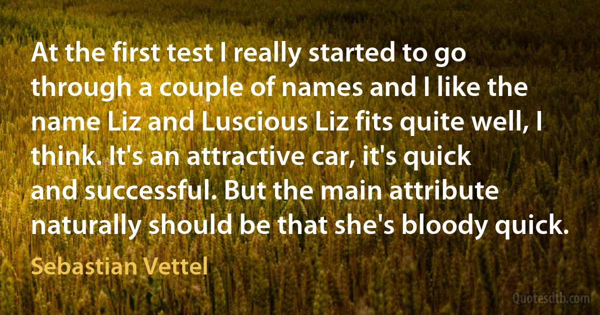 At the first test I really started to go through a couple of names and I like the name Liz and Luscious Liz fits quite well, I think. It's an attractive car, it's quick and successful. But the main attribute naturally should be that she's bloody quick. (Sebastian Vettel)