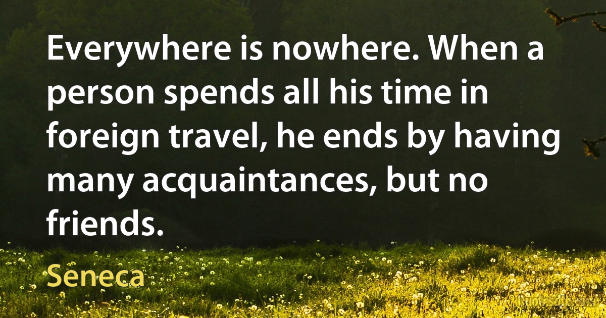 Everywhere is nowhere. When a person spends all his time in foreign travel, he ends by having many acquaintances, but no friends. (Seneca)