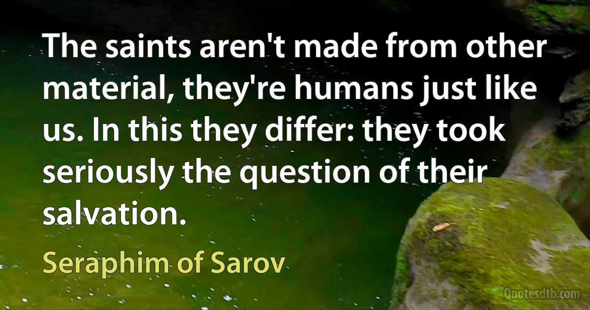 The saints aren't made from other material, they're humans just like us. In this they differ: they took seriously the question of their salvation. (Seraphim of Sarov)