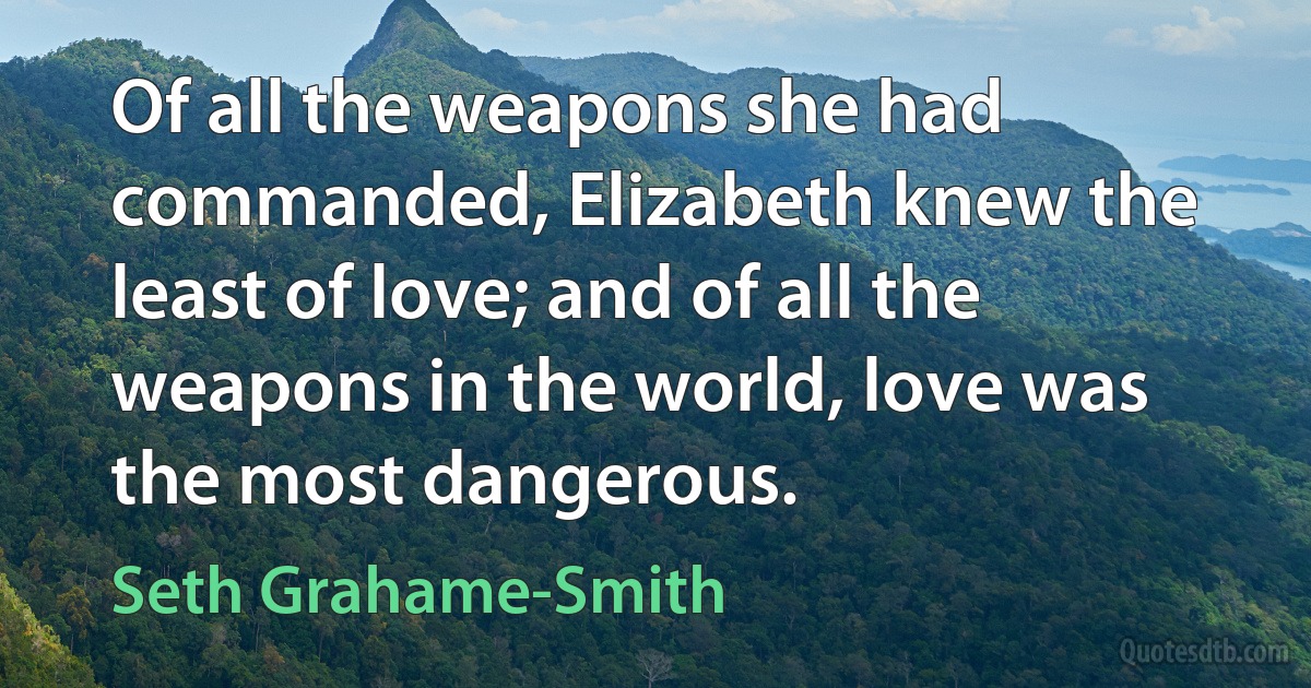 Of all the weapons she had commanded, Elizabeth knew the least of love; and of all the weapons in the world, love was the most dangerous. (Seth Grahame-Smith)