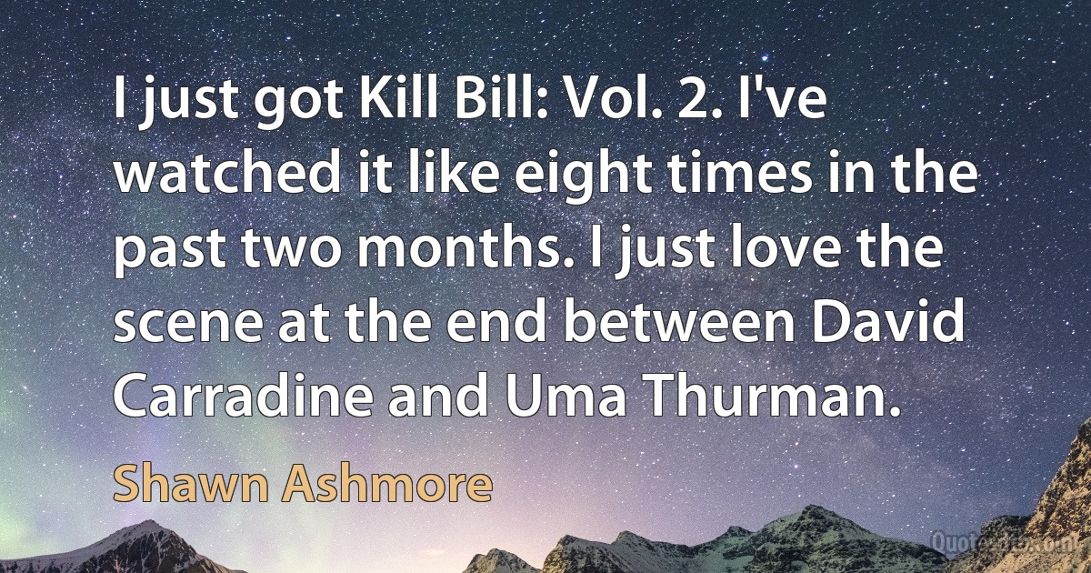 I just got Kill Bill: Vol. 2. I've watched it like eight times in the past two months. I just love the scene at the end between David Carradine and Uma Thurman. (Shawn Ashmore)