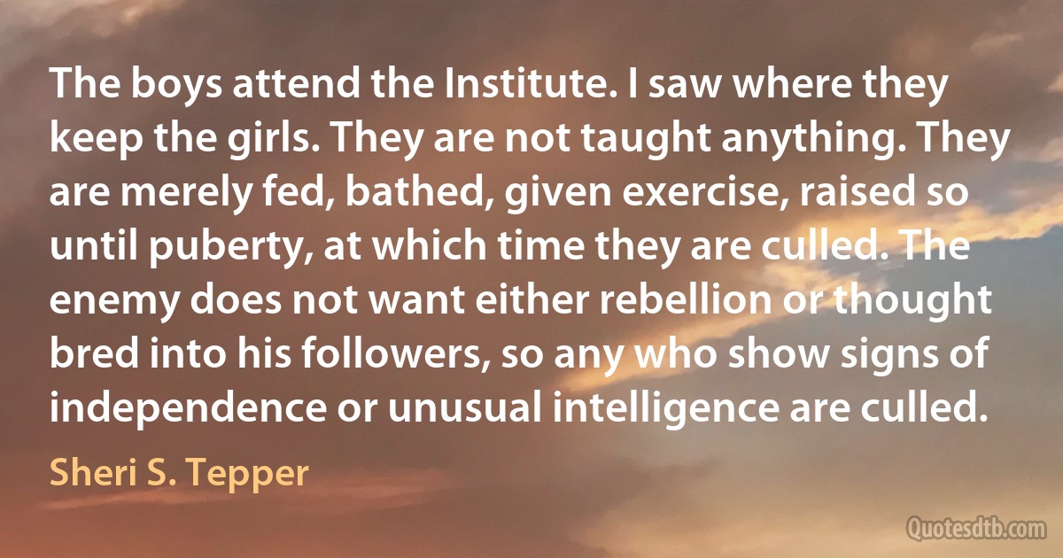 The boys attend the Institute. I saw where they keep the girls. They are not taught anything. They are merely fed, bathed, given exercise, raised so until puberty, at which time they are culled. The enemy does not want either rebellion or thought bred into his followers, so any who show signs of independence or unusual intelligence are culled. (Sheri S. Tepper)