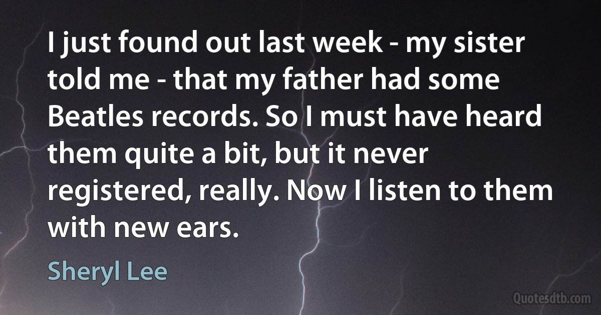 I just found out last week - my sister told me - that my father had some Beatles records. So I must have heard them quite a bit, but it never registered, really. Now I listen to them with new ears. (Sheryl Lee)