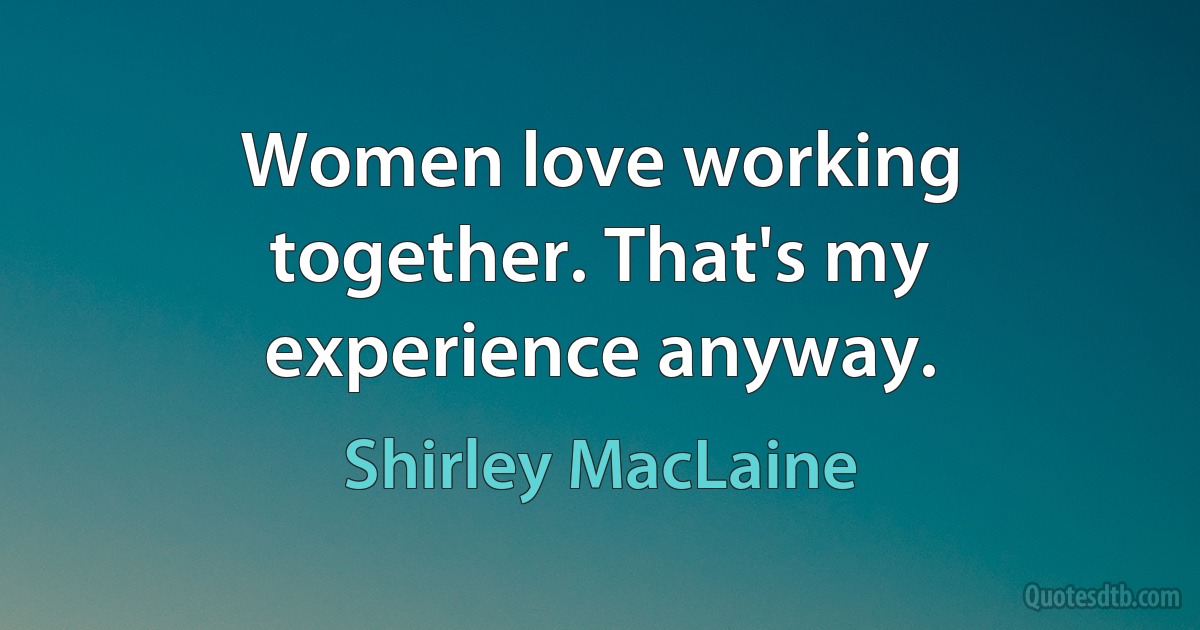 Women love working together. That's my experience anyway. (Shirley MacLaine)