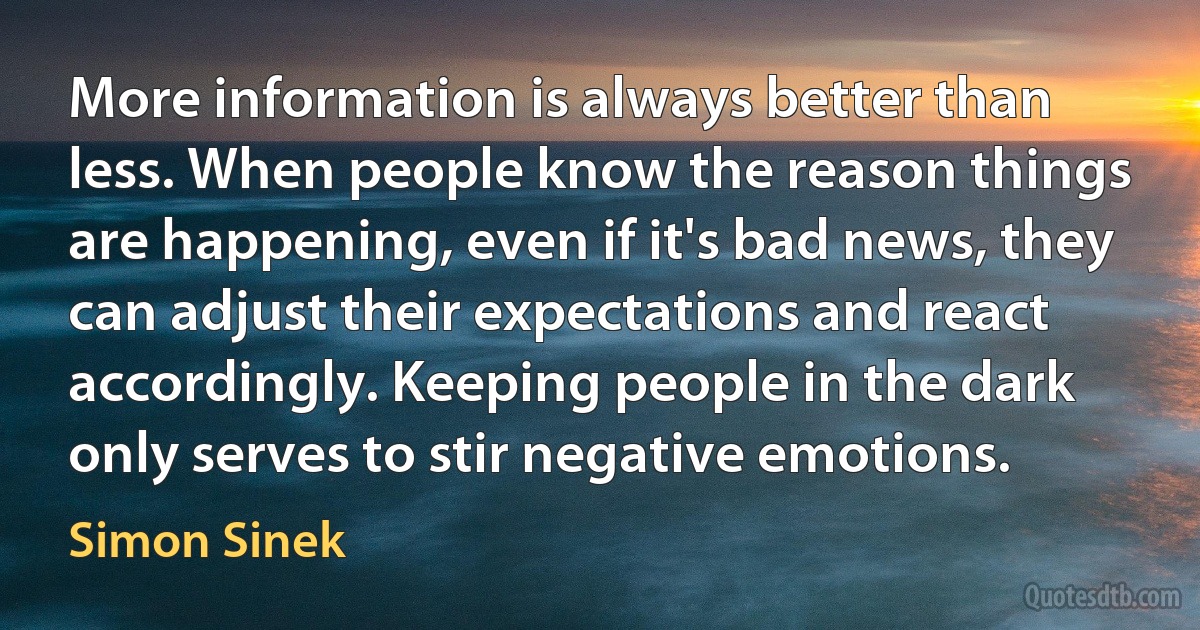 More information is always better than less. When people know the reason things are happening, even if it's bad news, they can adjust their expectations and react accordingly. Keeping people in the dark only serves to stir negative emotions. (Simon Sinek)