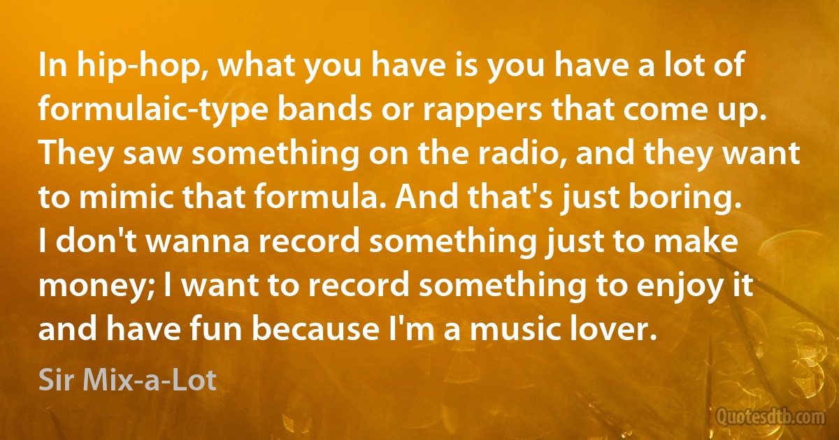 In hip-hop, what you have is you have a lot of formulaic-type bands or rappers that come up. They saw something on the radio, and they want to mimic that formula. And that's just boring. I don't wanna record something just to make money; I want to record something to enjoy it and have fun because I'm a music lover. (Sir Mix-a-Lot)