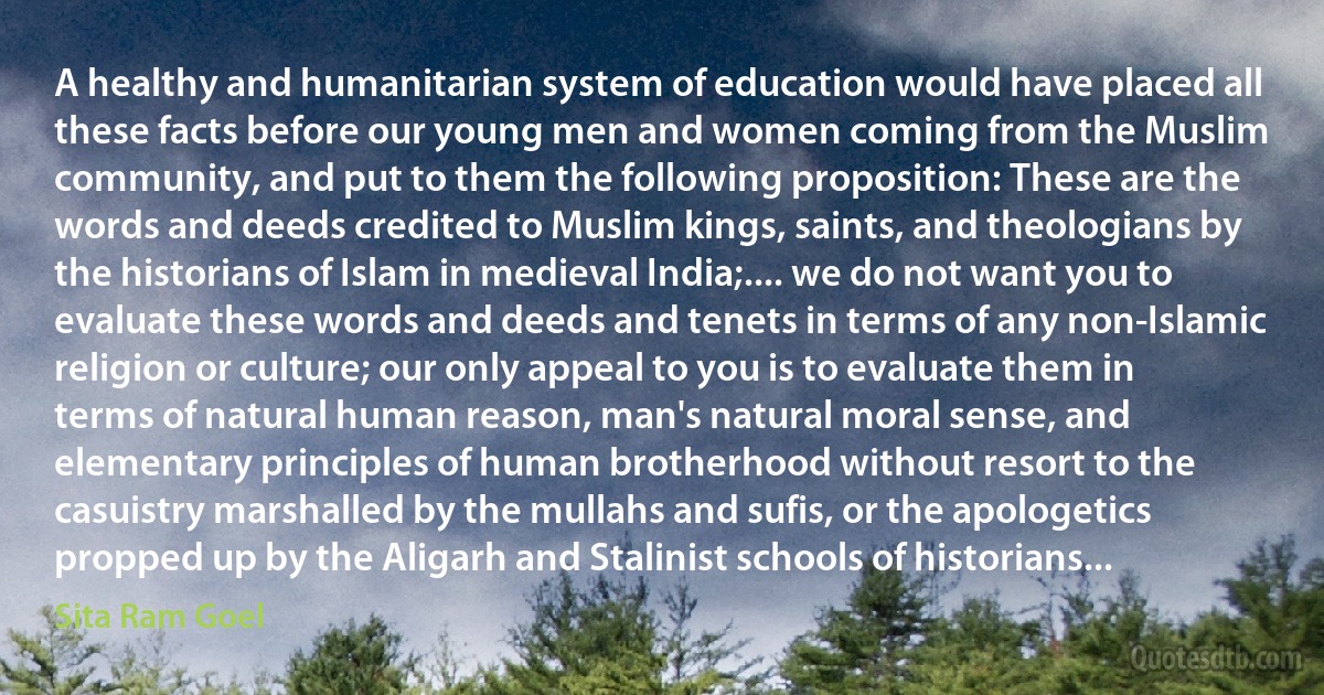 A healthy and humanitarian system of education would have placed all these facts before our young men and women coming from the Muslim community, and put to them the following proposition: These are the words and deeds credited to Muslim kings, saints, and theologians by the historians of Islam in medieval India;.... we do not want you to evaluate these words and deeds and tenets in terms of any non-Islamic religion or culture; our only appeal to you is to evaluate them in terms of natural human reason, man's natural moral sense, and elementary principles of human brotherhood without resort to the casuistry marshalled by the mullahs and sufis, or the apologetics propped up by the Aligarh and Stalinist schools of historians... (Sita Ram Goel)