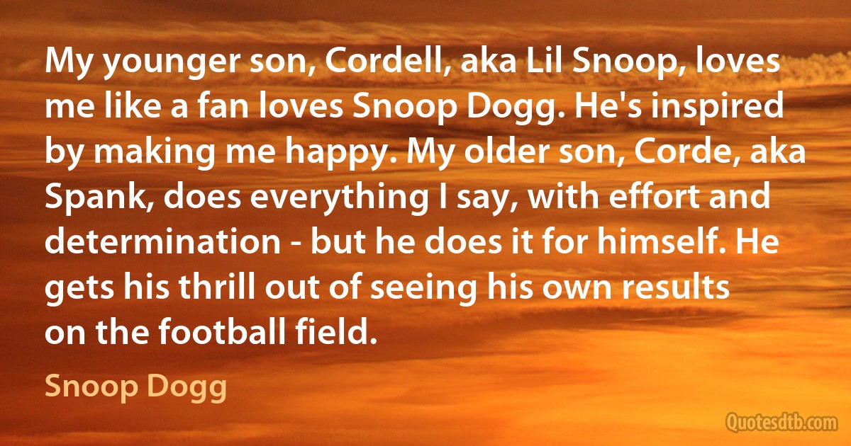 My younger son, Cordell, aka Lil Snoop, loves me like a fan loves Snoop Dogg. He's inspired by making me happy. My older son, Corde, aka Spank, does everything I say, with effort and determination - but he does it for himself. He gets his thrill out of seeing his own results on the football field. (Snoop Dogg)