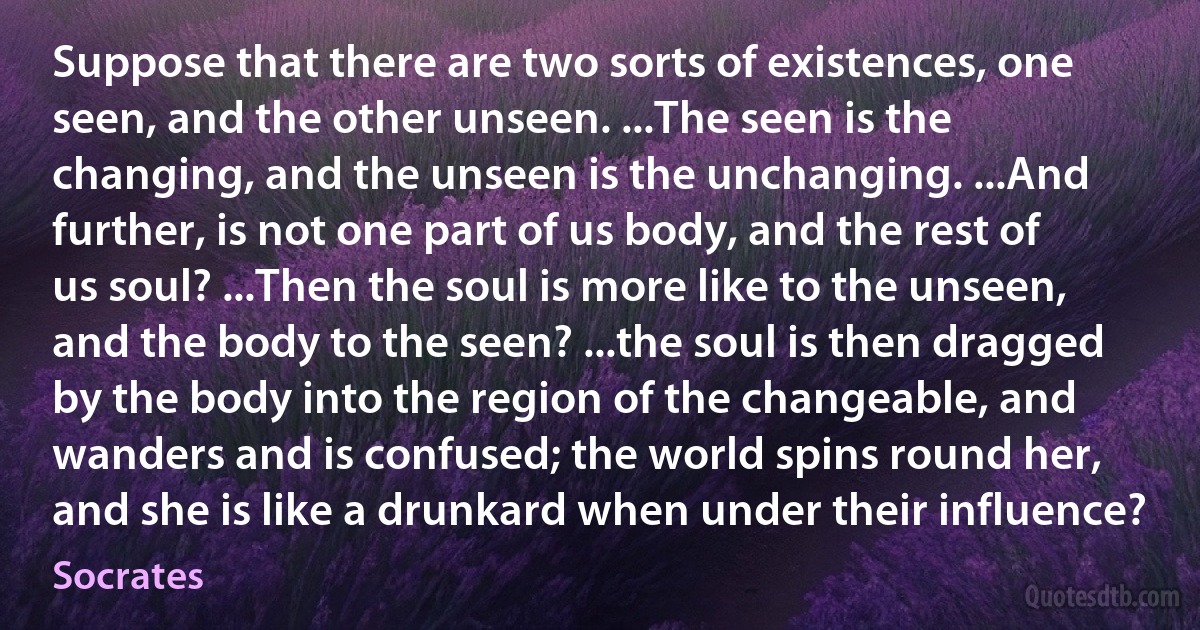 Suppose that there are two sorts of existences, one seen, and the other unseen. ...The seen is the changing, and the unseen is the unchanging. ...And further, is not one part of us body, and the rest of us soul? ...Then the soul is more like to the unseen, and the body to the seen? ...the soul is then dragged by the body into the region of the changeable, and wanders and is confused; the world spins round her, and she is like a drunkard when under their influence? (Socrates)