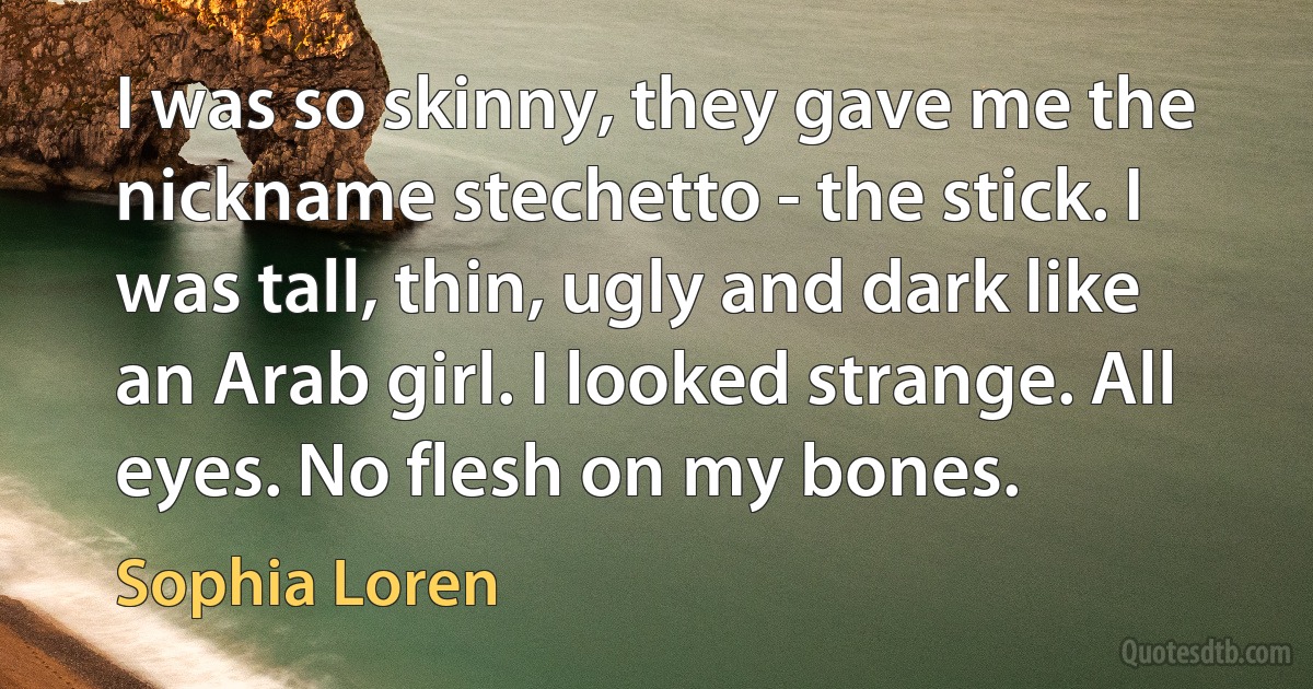 I was so skinny, they gave me the nickname stechetto - the stick. I was tall, thin, ugly and dark like an Arab girl. I looked strange. All eyes. No flesh on my bones. (Sophia Loren)