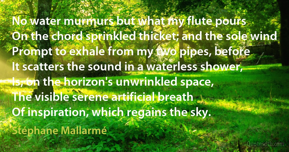 No water murmurs but what my flute pours
On the chord sprinkled thicket; and the sole wind
Prompt to exhale from my two pipes, before
It scatters the sound in a waterless shower,
Is, on the horizon's unwrinkled space,
The visible serene artificial breath
Of inspiration, which regains the sky. (Stéphane Mallarmé)