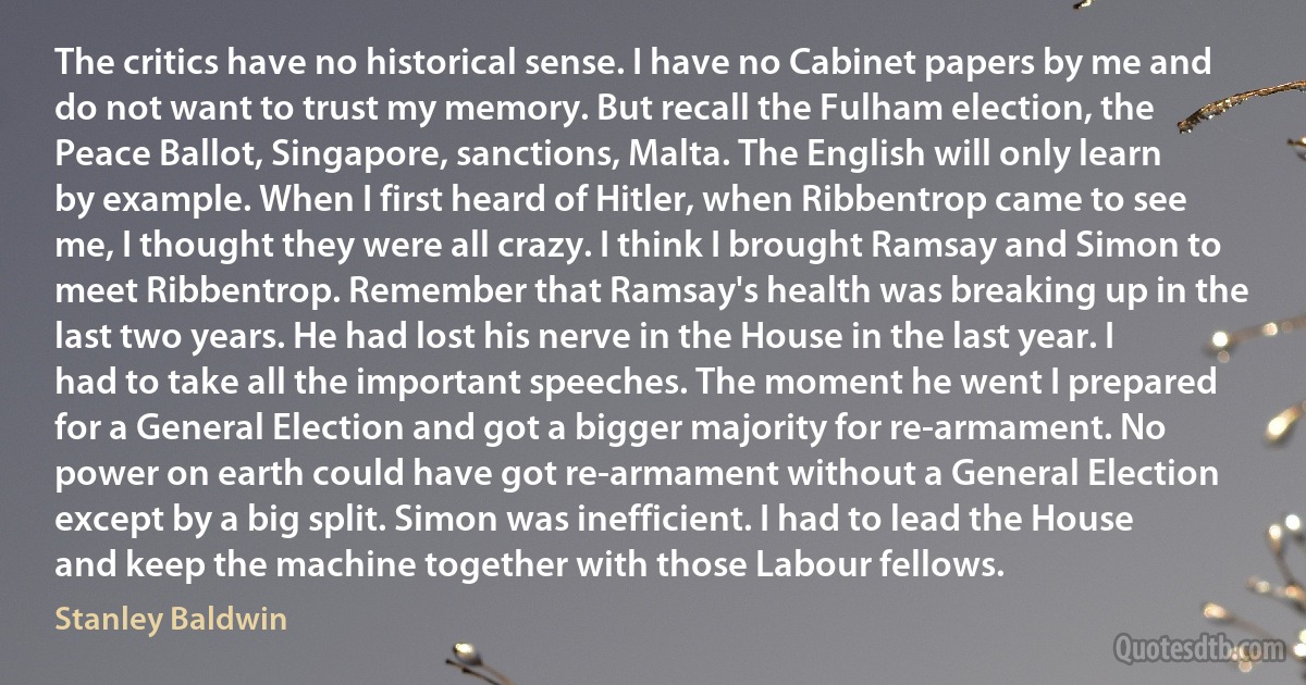 The critics have no historical sense. I have no Cabinet papers by me and do not want to trust my memory. But recall the Fulham election, the Peace Ballot, Singapore, sanctions, Malta. The English will only learn by example. When I first heard of Hitler, when Ribbentrop came to see me, I thought they were all crazy. I think I brought Ramsay and Simon to meet Ribbentrop. Remember that Ramsay's health was breaking up in the last two years. He had lost his nerve in the House in the last year. I had to take all the important speeches. The moment he went I prepared for a General Election and got a bigger majority for re-armament. No power on earth could have got re-armament without a General Election except by a big split. Simon was inefficient. I had to lead the House and keep the machine together with those Labour fellows. (Stanley Baldwin)