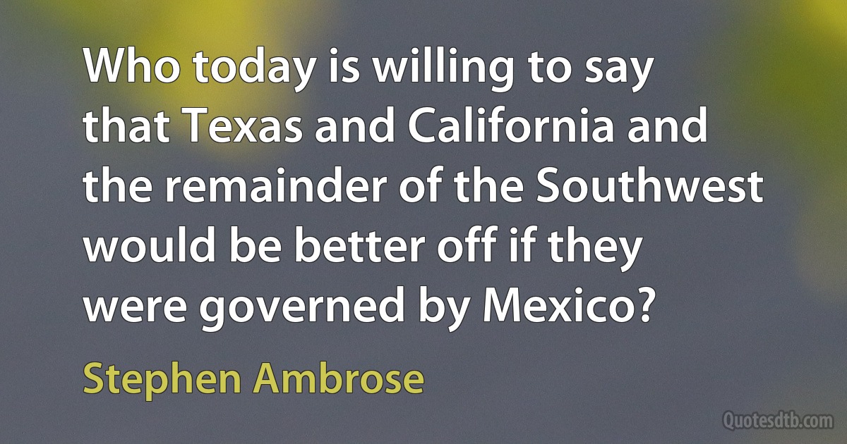 Who today is willing to say that Texas and California and the remainder of the Southwest would be better off if they were governed by Mexico? (Stephen Ambrose)