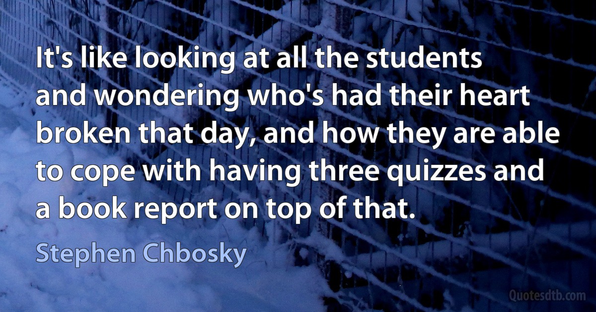 It's like looking at all the students and wondering who's had their heart broken that day, and how they are able to cope with having three quizzes and a book report on top of that. (Stephen Chbosky)