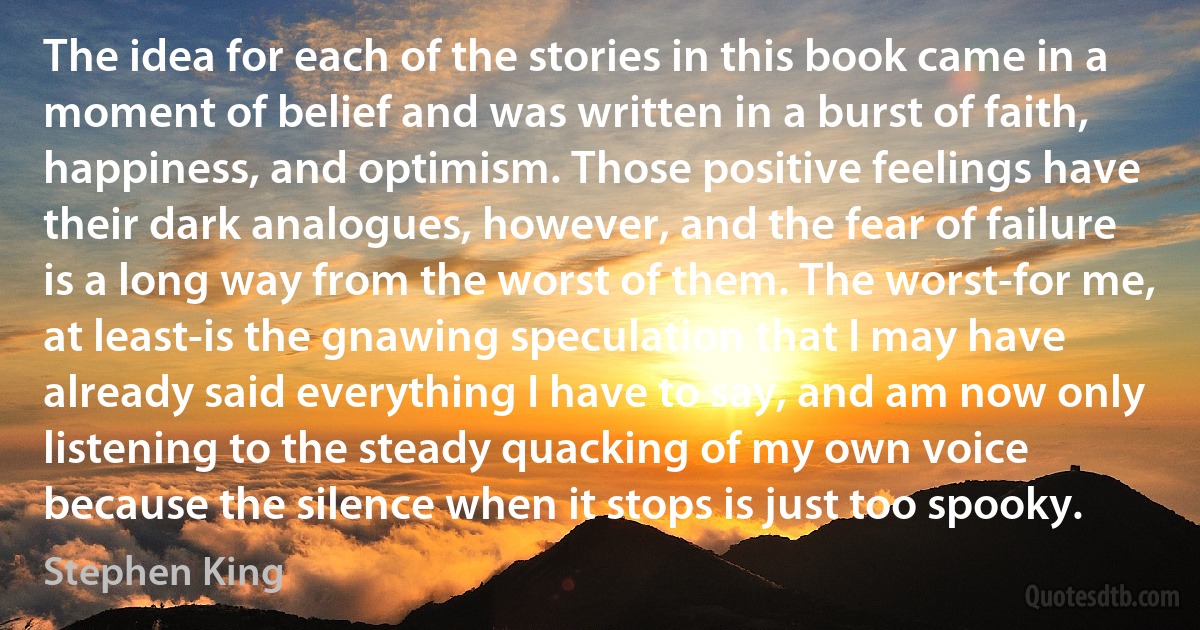 The idea for each of the stories in this book came in a moment of belief and was written in a burst of faith, happiness, and optimism. Those positive feelings have their dark analogues, however, and the fear of failure is a long way from the worst of them. The worst-for me, at least-is the gnawing speculation that I may have already said everything I have to say, and am now only listening to the steady quacking of my own voice because the silence when it stops is just too spooky. (Stephen King)