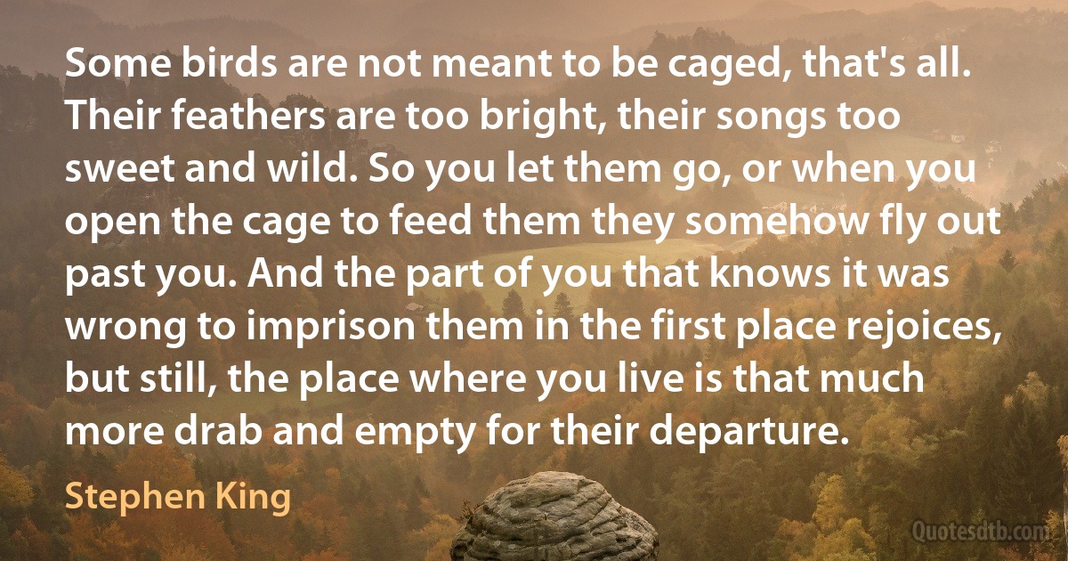 Some birds are not meant to be caged, that's all. Their feathers are too bright, their songs too sweet and wild. So you let them go, or when you open the cage to feed them they somehow fly out past you. And the part of you that knows it was wrong to imprison them in the first place rejoices, but still, the place where you live is that much more drab and empty for their departure. (Stephen King)