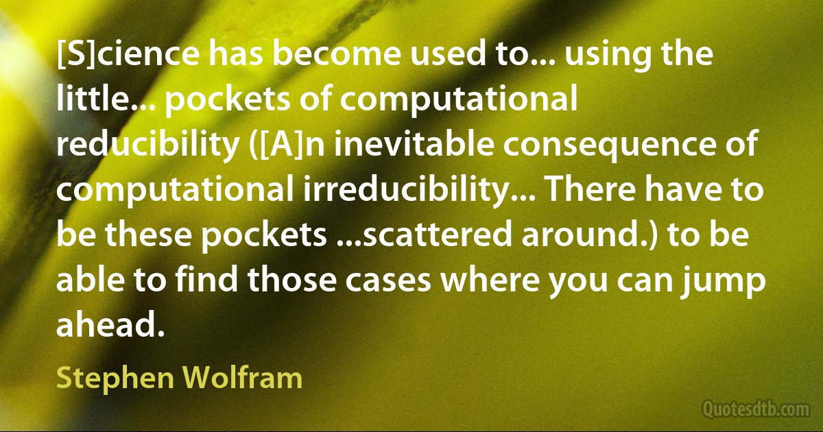 [S]cience has become used to... using the little... pockets of computational reducibility ([A]n inevitable consequence of computational irreducibility... There have to be these pockets ...scattered around.) to be able to find those cases where you can jump ahead. (Stephen Wolfram)