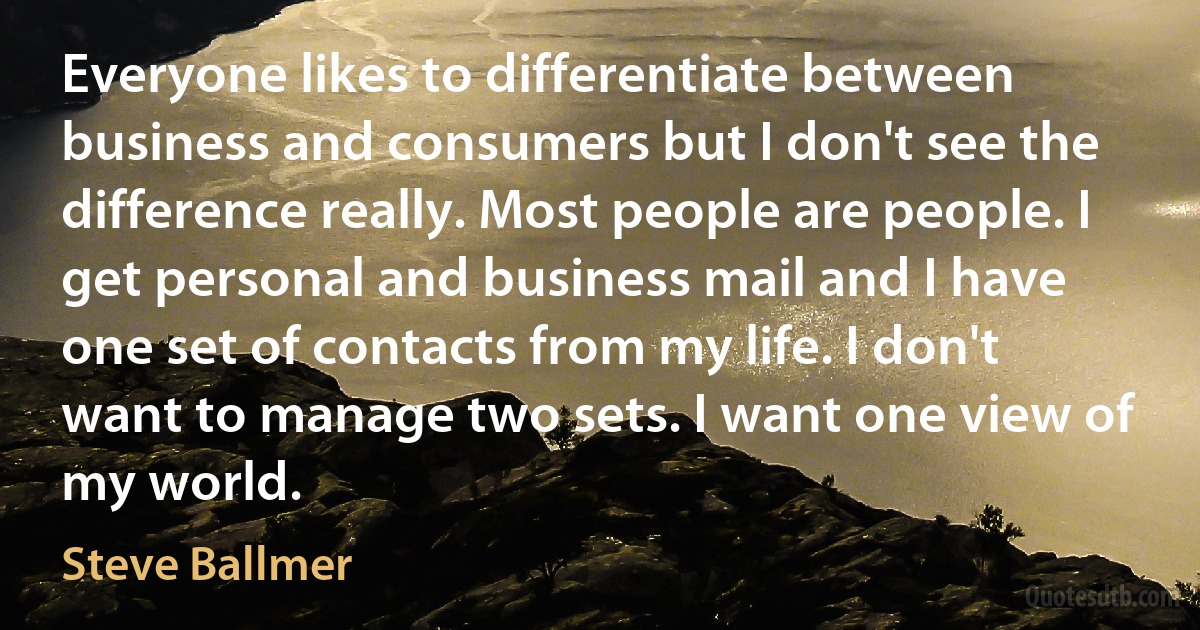 Everyone likes to differentiate between business and consumers but I don't see the difference really. Most people are people. I get personal and business mail and I have one set of contacts from my life. I don't want to manage two sets. I want one view of my world. (Steve Ballmer)