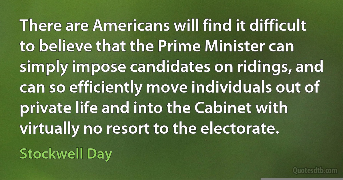 There are Americans will find it difficult to believe that the Prime Minister can simply impose candidates on ridings, and can so efficiently move individuals out of private life and into the Cabinet with virtually no resort to the electorate. (Stockwell Day)