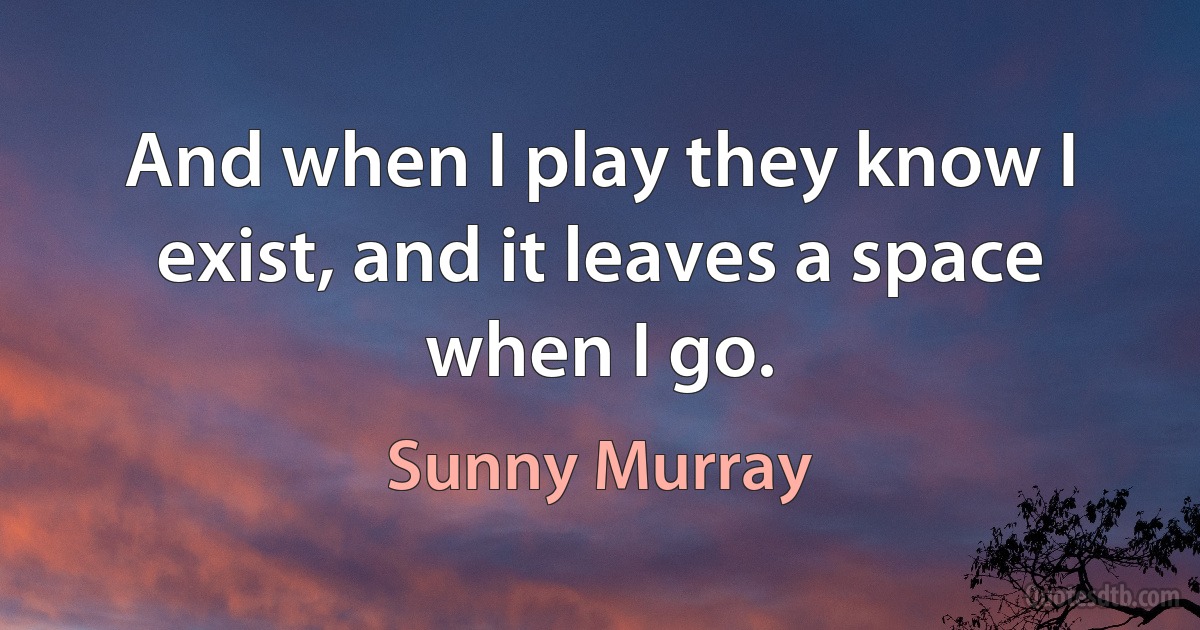 And when I play they know I exist, and it leaves a space when I go. (Sunny Murray)