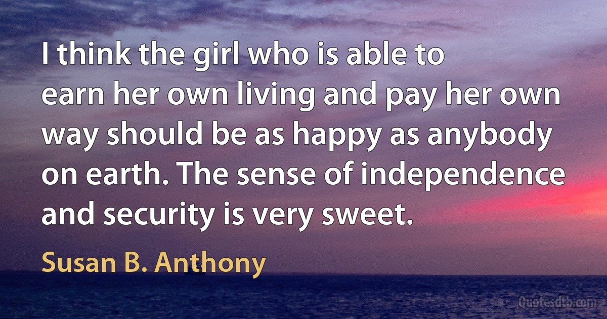 I think the girl who is able to earn her own living and pay her own way should be as happy as anybody on earth. The sense of independence and security is very sweet. (Susan B. Anthony)