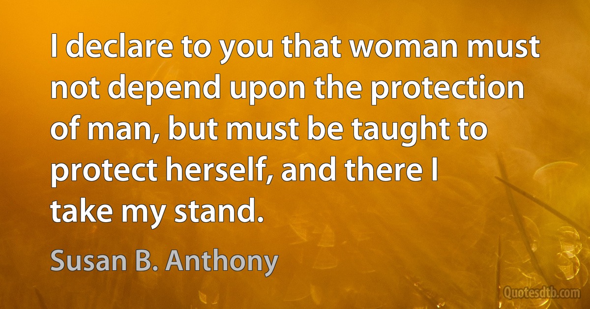 I declare to you that woman must not depend upon the protection of man, but must be taught to protect herself, and there I take my stand. (Susan B. Anthony)