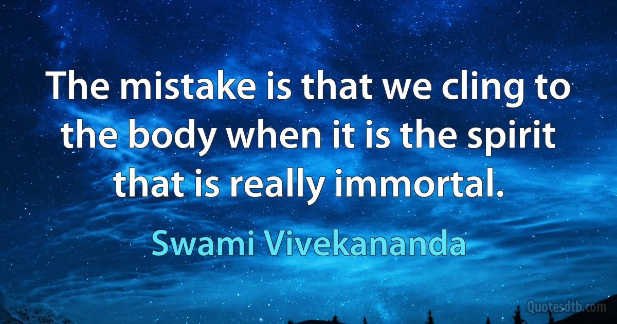 The mistake is that we cling to the body when it is the spirit that is really immortal. (Swami Vivekananda)