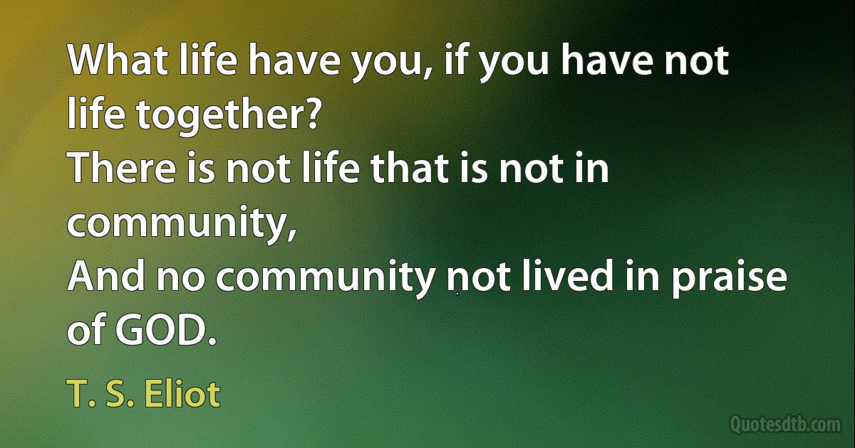 What life have you, if you have not life together?
There is not life that is not in community,
And no community not lived in praise of GOD. (T. S. Eliot)