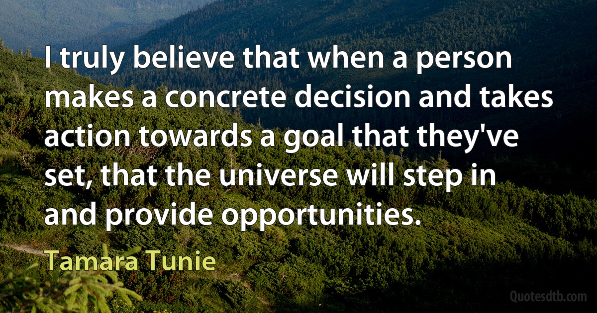 I truly believe that when a person makes a concrete decision and takes action towards a goal that they've set, that the universe will step in and provide opportunities. (Tamara Tunie)