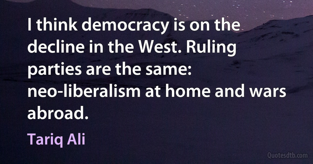 I think democracy is on the decline in the West. Ruling parties are the same: neo-liberalism at home and wars abroad. (Tariq Ali)