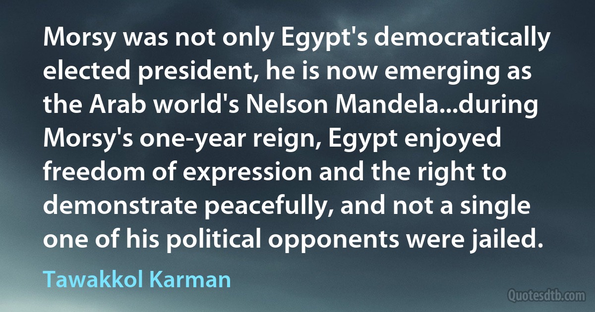 Morsy was not only Egypt's democratically elected president, he is now emerging as the Arab world's Nelson Mandela...during Morsy's one-year reign, Egypt enjoyed freedom of expression and the right to demonstrate peacefully, and not a single one of his political opponents were jailed. (Tawakkol Karman)