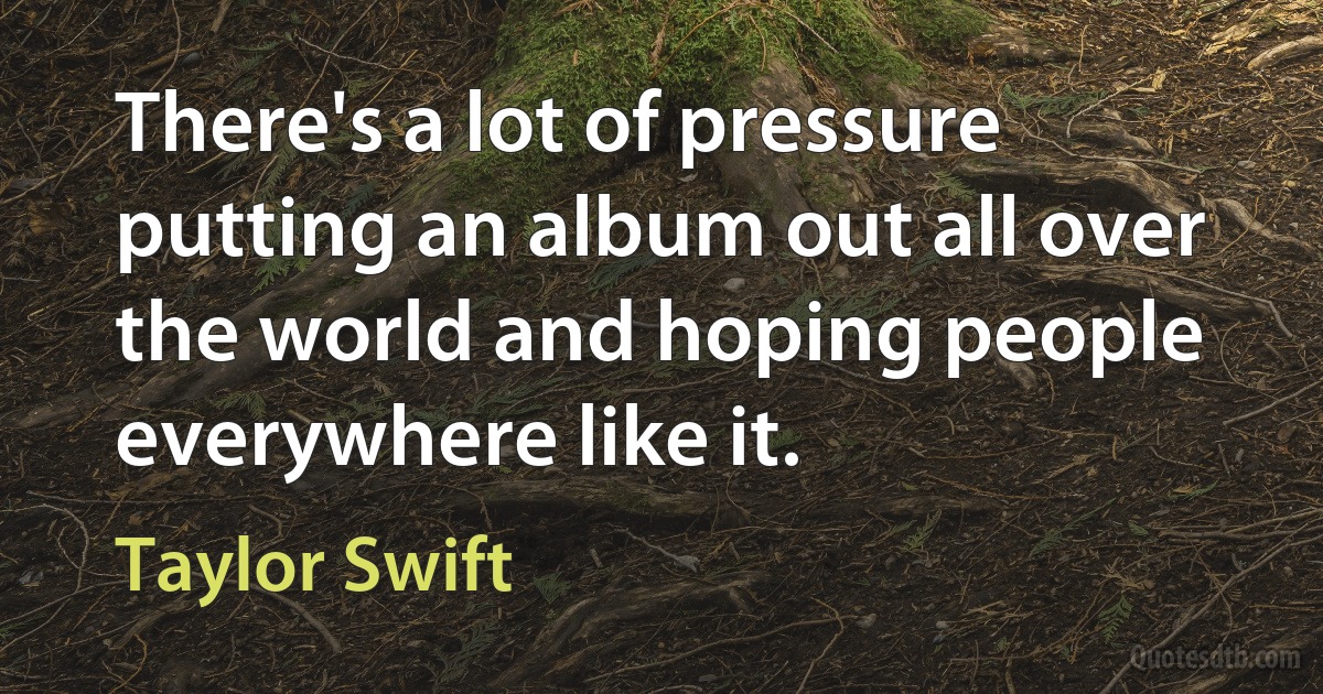 There's a lot of pressure putting an album out all over the world and hoping people everywhere like it. (Taylor Swift)