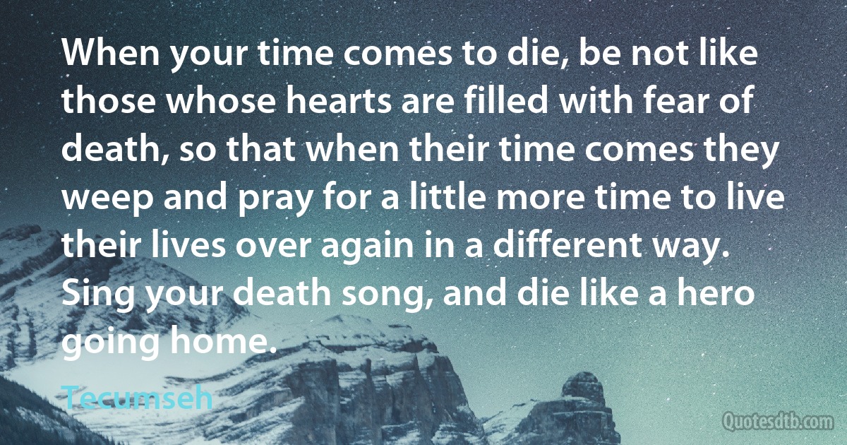 When your time comes to die, be not like those whose hearts are filled with fear of death, so that when their time comes they weep and pray for a little more time to live their lives over again in a different way. Sing your death song, and die like a hero going home. (Tecumseh)