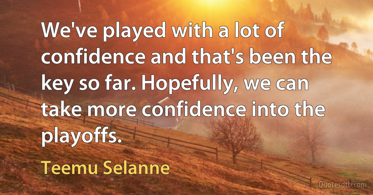 We've played with a lot of confidence and that's been the key so far. Hopefully, we can take more confidence into the playoffs. (Teemu Selanne)