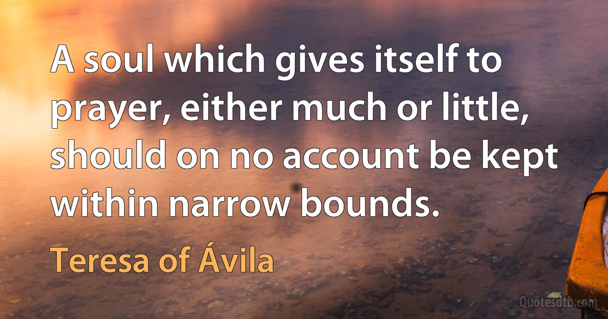 A soul which gives itself to prayer, either much or little, should on no account be kept within narrow bounds. (Teresa of Ávila)