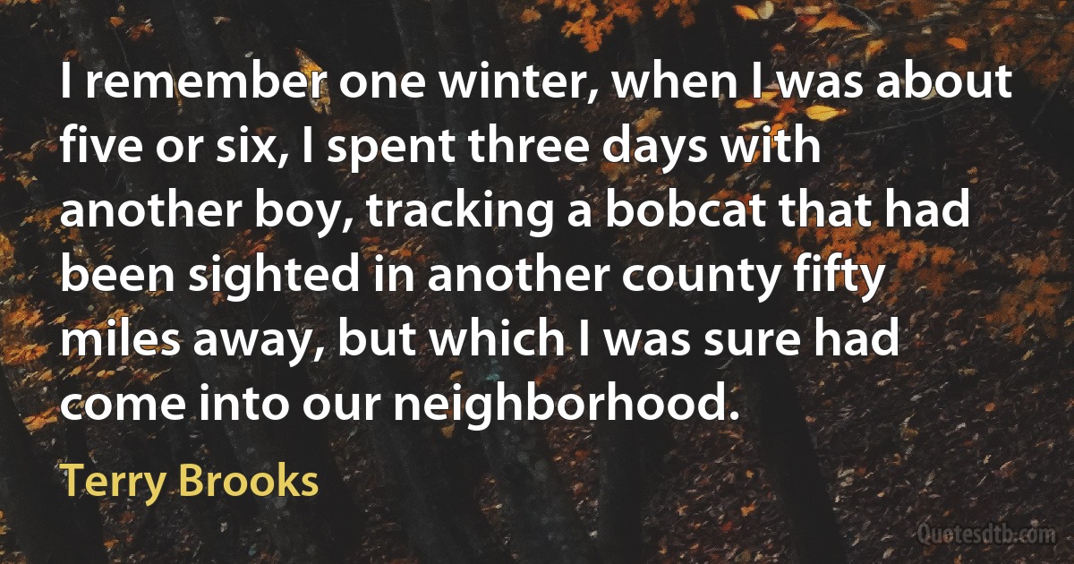 I remember one winter, when I was about five or six, I spent three days with another boy, tracking a bobcat that had been sighted in another county fifty miles away, but which I was sure had come into our neighborhood. (Terry Brooks)