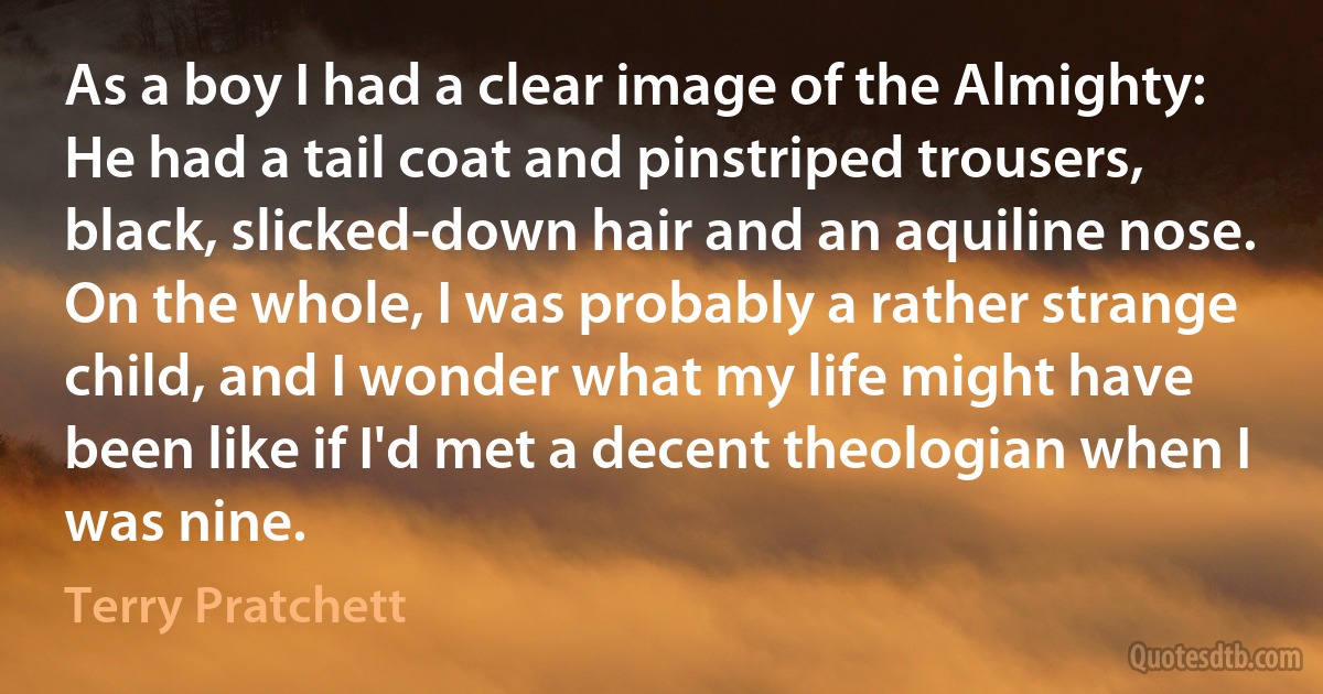 As a boy I had a clear image of the Almighty: He had a tail coat and pinstriped trousers, black, slicked-down hair and an aquiline nose.
On the whole, I was probably a rather strange child, and I wonder what my life might have been like if I'd met a decent theologian when I was nine. (Terry Pratchett)