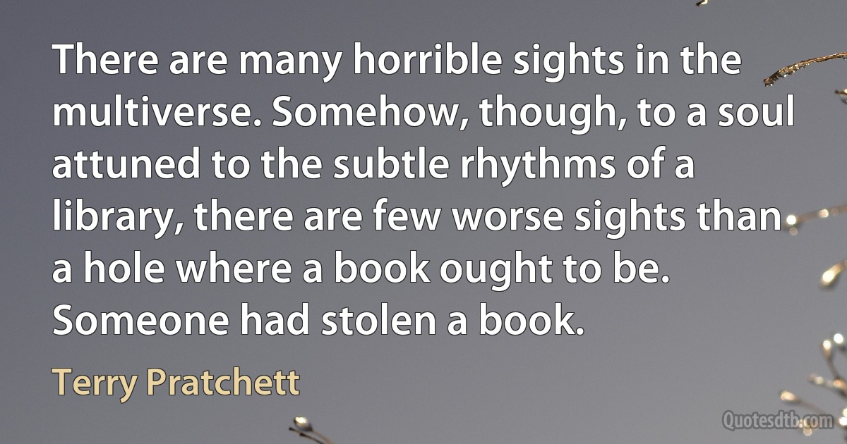 There are many horrible sights in the multiverse. Somehow, though, to a soul attuned to the subtle rhythms of a library, there are few worse sights than a hole where a book ought to be.
Someone had stolen a book. (Terry Pratchett)