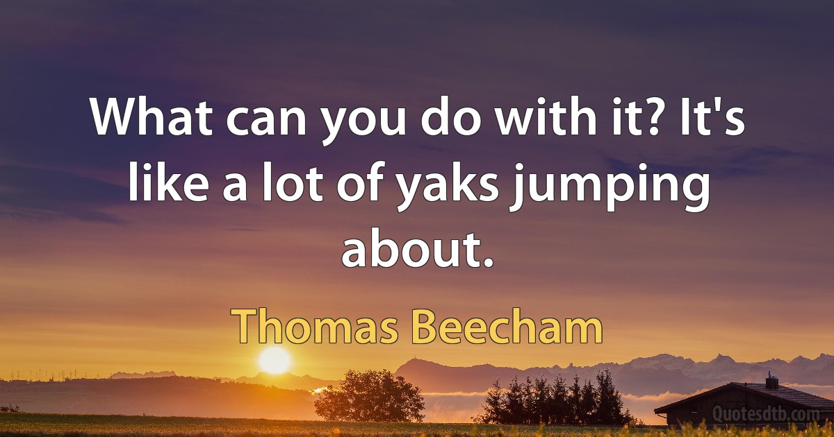 What can you do with it? It's like a lot of yaks jumping about. (Thomas Beecham)