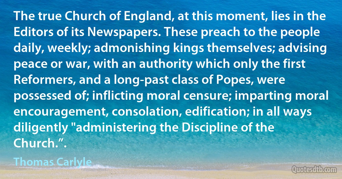 The true Church of England, at this moment, lies in the Editors of its Newspapers. These preach to the people daily, weekly; admonishing kings themselves; advising peace or war, with an authority which only the first Reformers, and a long-past class of Popes, were possessed of; inflicting moral censure; imparting moral encouragement, consolation, edification; in all ways diligently "administering the Discipline of the Church.”. (Thomas Carlyle)