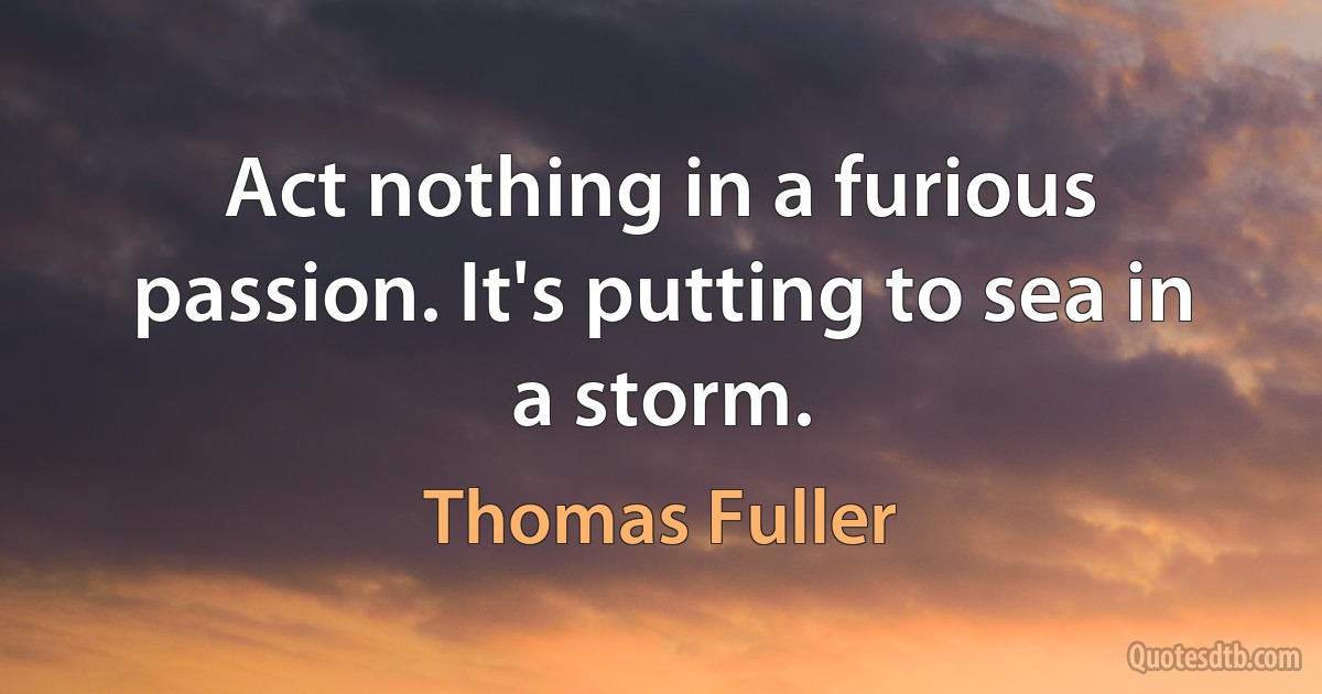 Act nothing in a furious passion. It's putting to sea in a storm. (Thomas Fuller)