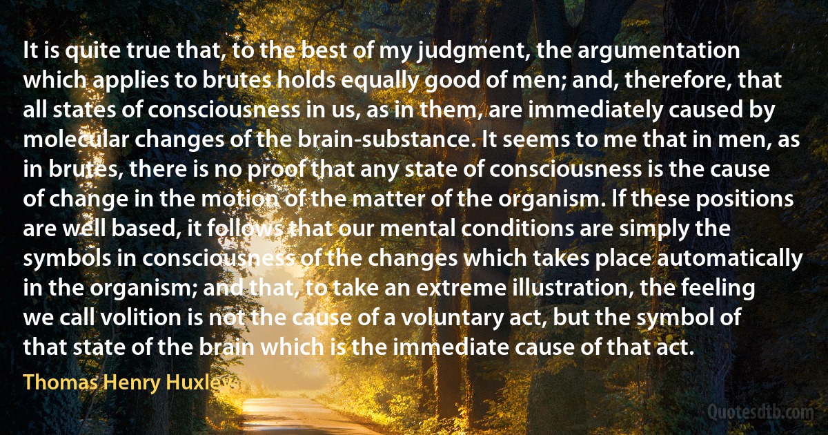 It is quite true that, to the best of my judgment, the argumentation which applies to brutes holds equally good of men; and, therefore, that all states of consciousness in us, as in them, are immediately caused by molecular changes of the brain-substance. It seems to me that in men, as in brutes, there is no proof that any state of consciousness is the cause of change in the motion of the matter of the organism. If these positions are well based, it follows that our mental conditions are simply the symbols in consciousness of the changes which takes place automatically in the organism; and that, to take an extreme illustration, the feeling we call volition is not the cause of a voluntary act, but the symbol of that state of the brain which is the immediate cause of that act. (Thomas Henry Huxley)