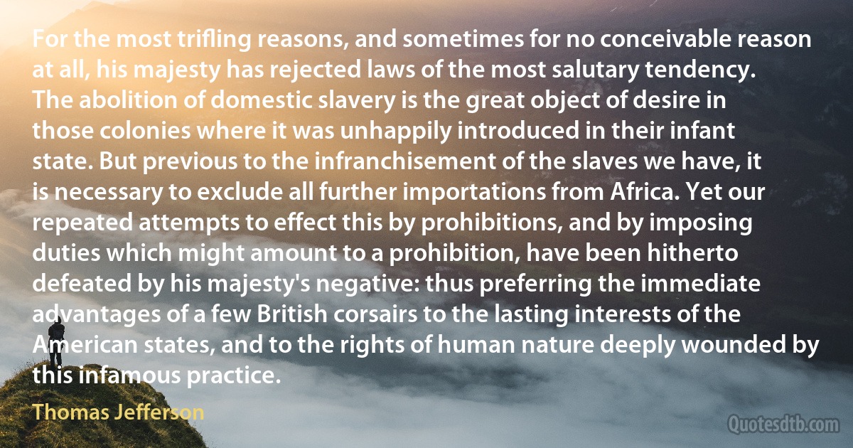 For the most triﬂing reasons, and sometimes for no conceivable reason at all, his majesty has rejected laws of the most salutary tendency. The abolition of domestic slavery is the great object of desire in those colonies where it was unhappily introduced in their infant state. But previous to the infranchisement of the slaves we have, it is necessary to exclude all further importations from Africa. Yet our repeated attempts to effect this by prohibitions, and by imposing duties which might amount to a prohibition, have been hitherto defeated by his majesty's negative: thus preferring the immediate advantages of a few British corsairs to the lasting interests of the American states, and to the rights of human nature deeply wounded by this infamous practice. (Thomas Jefferson)