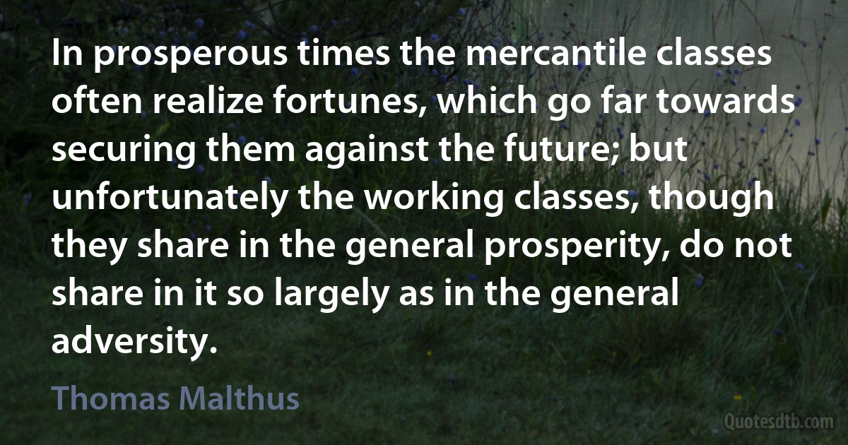 In prosperous times the mercantile classes often realize fortunes, which go far towards securing them against the future; but unfortunately the working classes, though they share in the general prosperity, do not share in it so largely as in the general adversity. (Thomas Malthus)