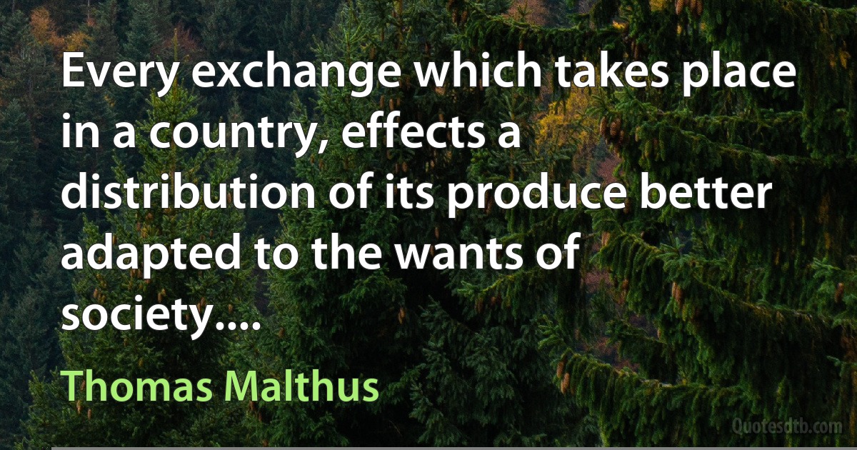 Every exchange which takes place in a country, effects a distribution of its produce better adapted to the wants of society.... (Thomas Malthus)