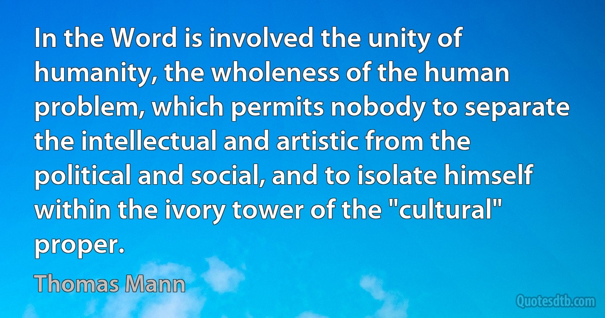 In the Word is involved the unity of humanity, the wholeness of the human problem, which permits nobody to separate the intellectual and artistic from the political and social, and to isolate himself within the ivory tower of the "cultural" proper. (Thomas Mann)