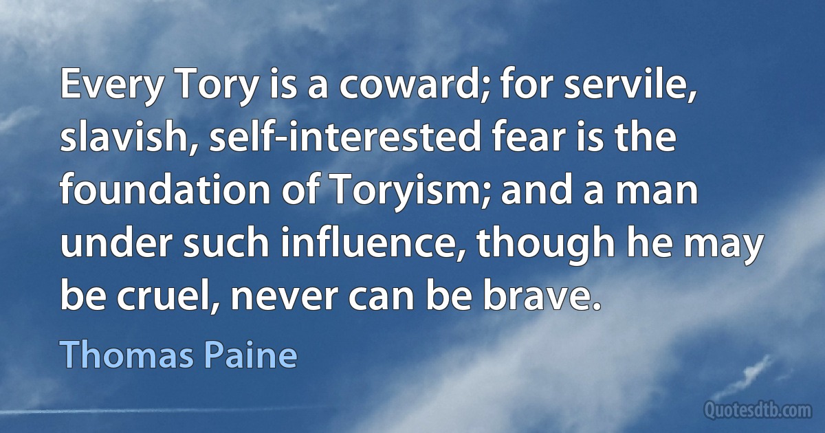 Every Tory is a coward; for servile, slavish, self-interested fear is the foundation of Toryism; and a man under such influence, though he may be cruel, never can be brave. (Thomas Paine)