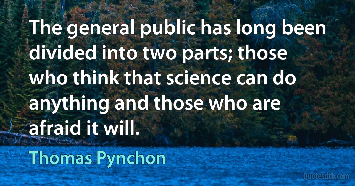 The general public has long been divided into two parts; those who think that science can do anything and those who are afraid it will. (Thomas Pynchon)