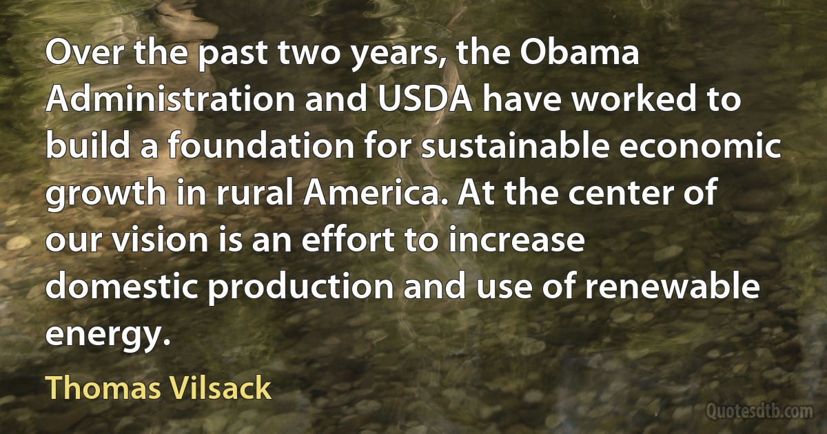 Over the past two years, the Obama Administration and USDA have worked to build a foundation for sustainable economic growth in rural America. At the center of our vision is an effort to increase domestic production and use of renewable energy. (Thomas Vilsack)