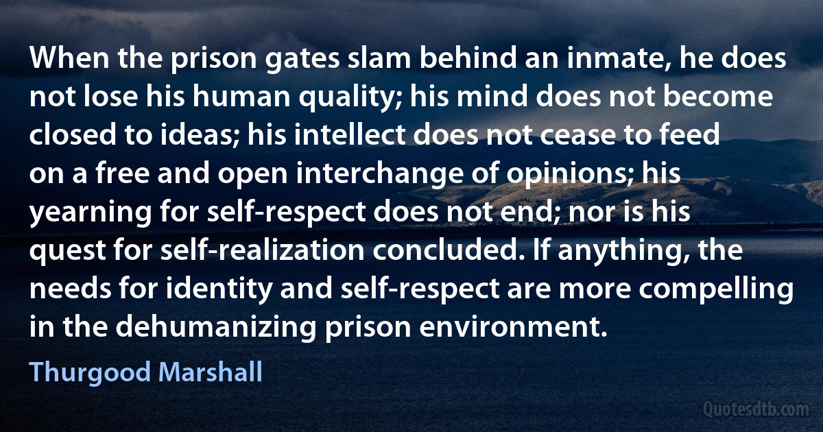 When the prison gates slam behind an inmate, he does not lose his human quality; his mind does not become closed to ideas; his intellect does not cease to feed on a free and open interchange of opinions; his yearning for self-respect does not end; nor is his quest for self-realization concluded. If anything, the needs for identity and self-respect are more compelling in the dehumanizing prison environment. (Thurgood Marshall)